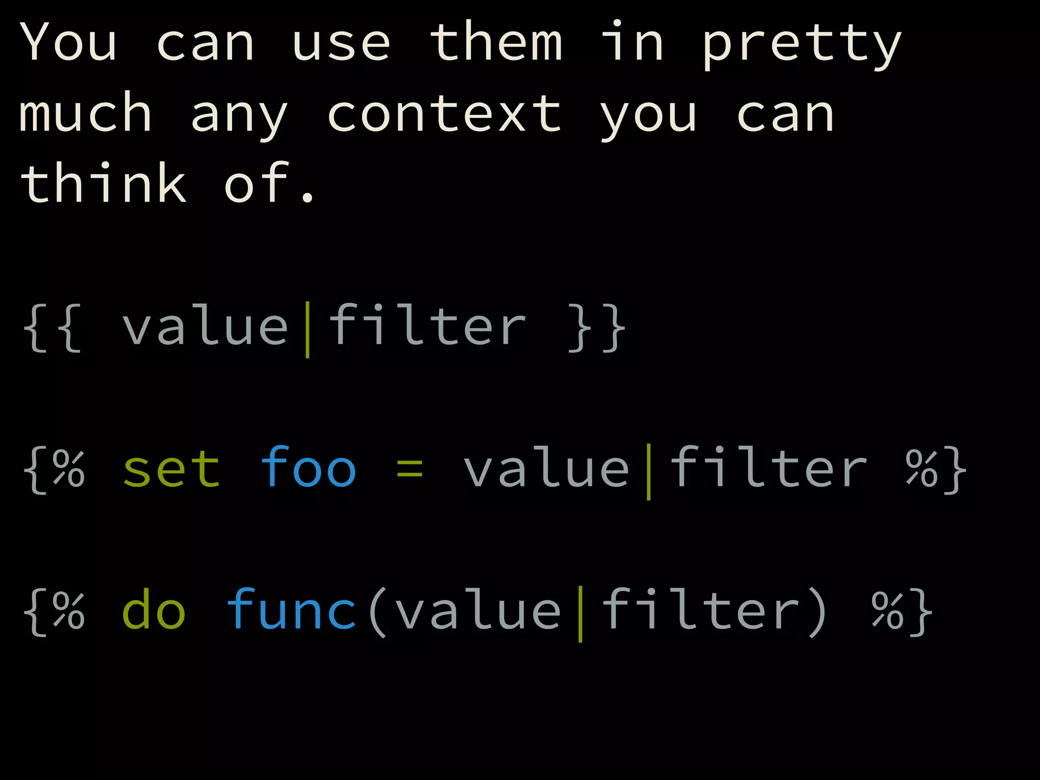 You can use them in pretty
much any context you can
think of.
!
{{ value|filter }}
!
{% set foo = value|filter %}
!
{% do func(value|filter) %}
 