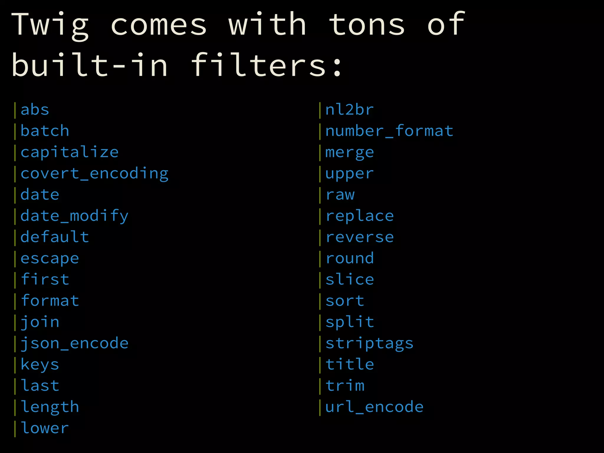 Twig comes with tons of
built-in filters:
|abs
|batch
|capitalize
|covert_encoding
|date
|date_modify
|default
|escape
|first
|format
|join
|json_encode
|keys
|last
|length
|lower
|nl2br
|number_format
|merge
|upper
|raw
|replace
|reverse
|round
|slice
|sort
|split
|striptags
|title
|trim
|url_encode
 