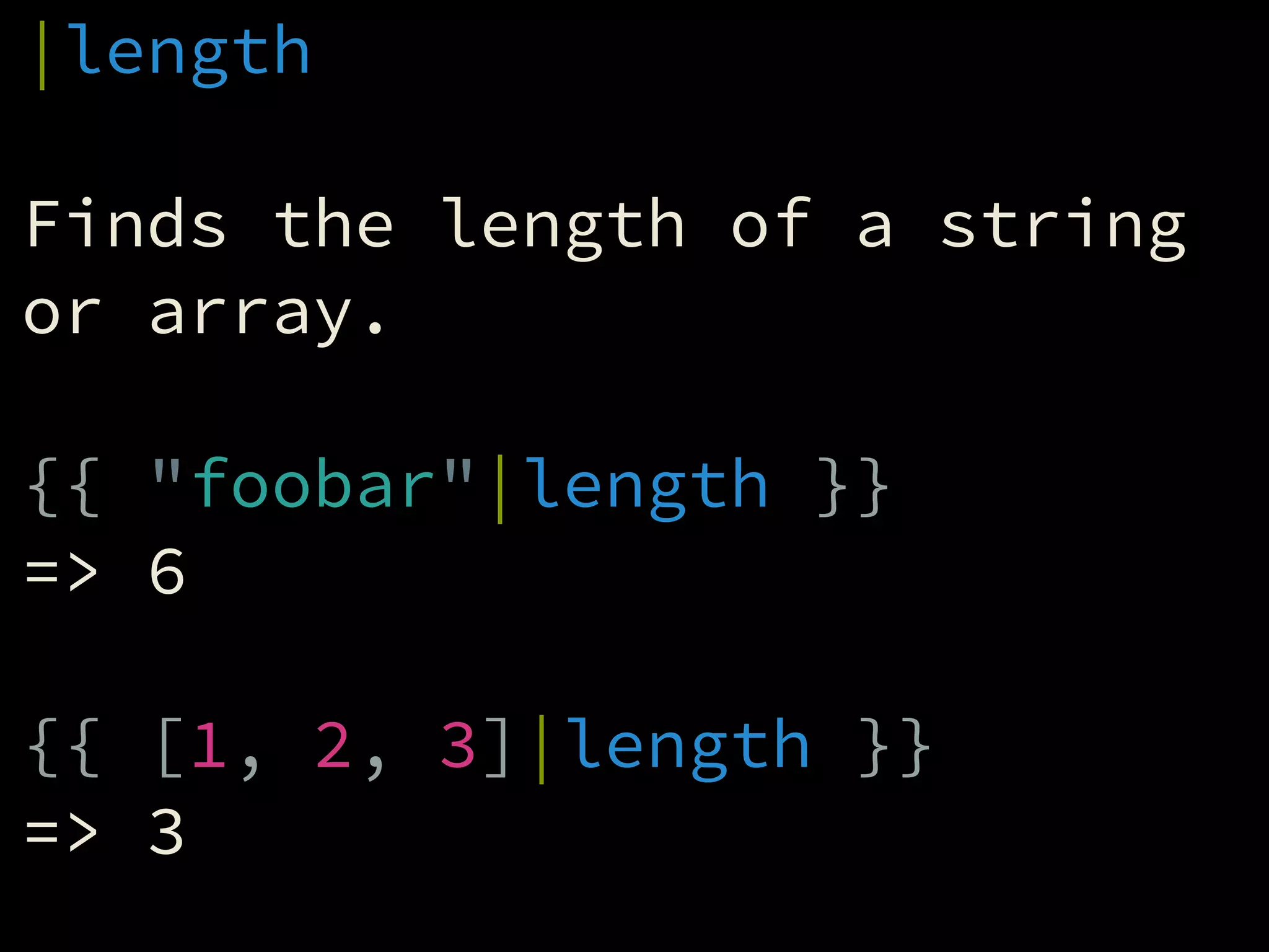 |length
!
Finds the length of a string
or array.
!
{{ "foobar"|length }}
=> 6
!
{{ [1, 2, 3]|length }}
=> 3
 