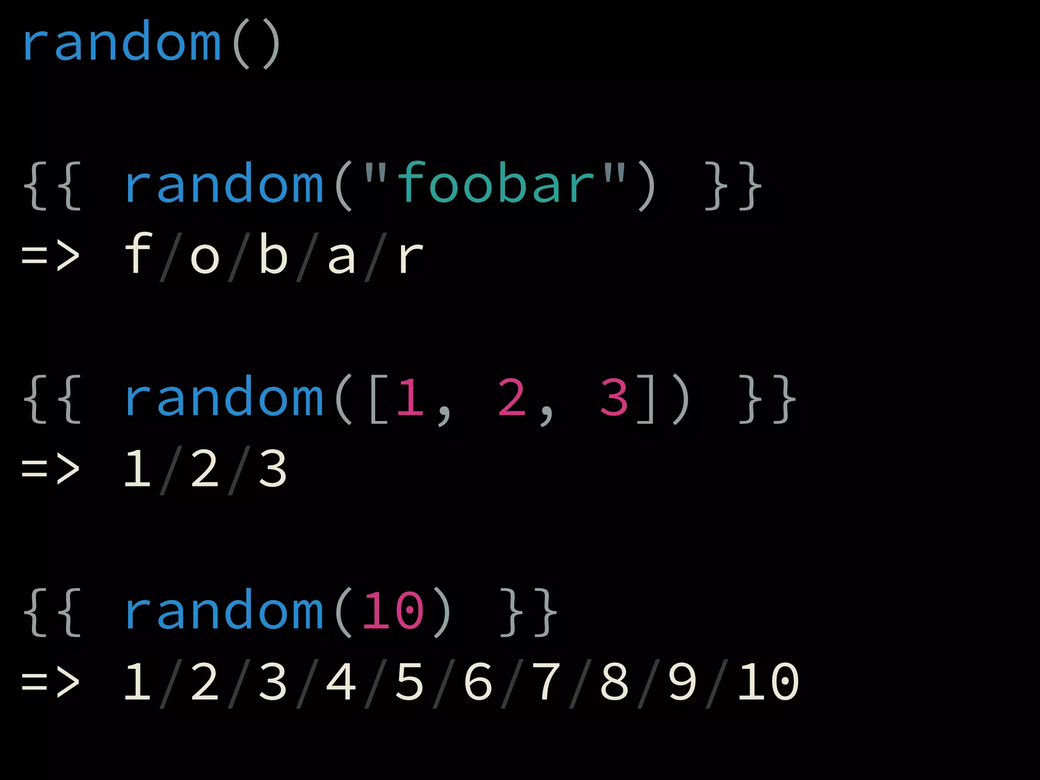 random()
!
{{ random("foobar") }}
=> f/o/b/a/r
!
{{ random([1, 2, 3]) }}
=> 1/2/3
!
{{ random(10) }}
=> 1/2/3/4/5/6/7/8/9/10
 
