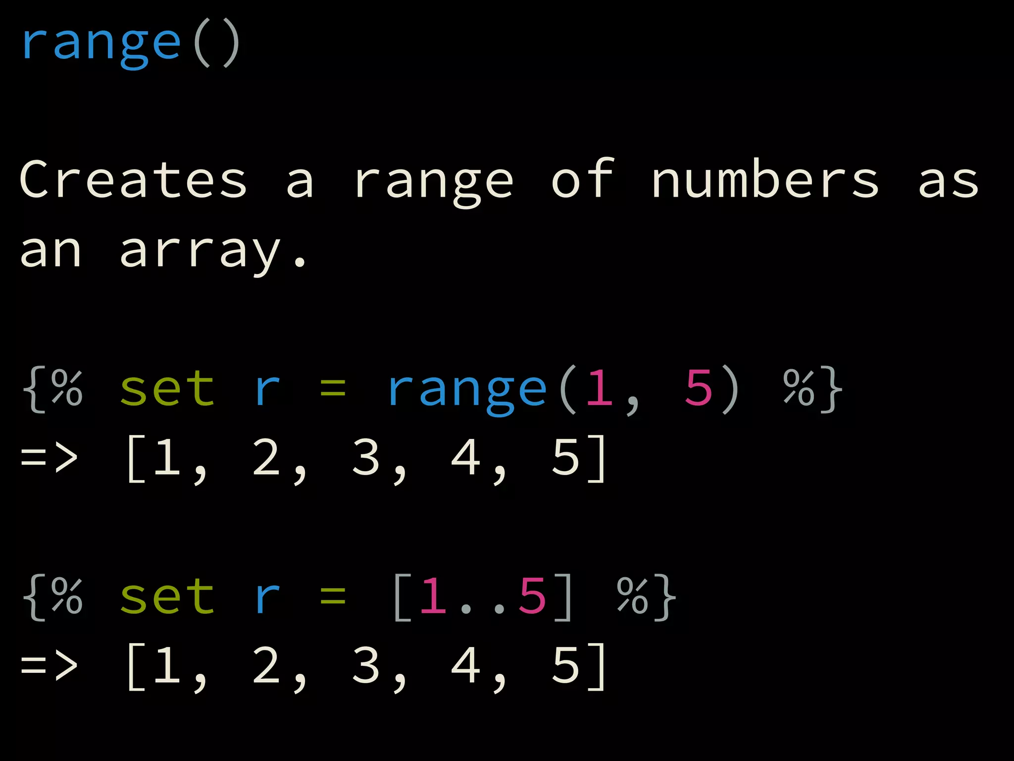 range()
!
Creates a range of numbers as
an array.
!
{% set r = range(1, 5) %}
=> [1, 2, 3, 4, 5]
!
{% set r = [1..5] %}
=> [1, 2, 3, 4, 5]
 