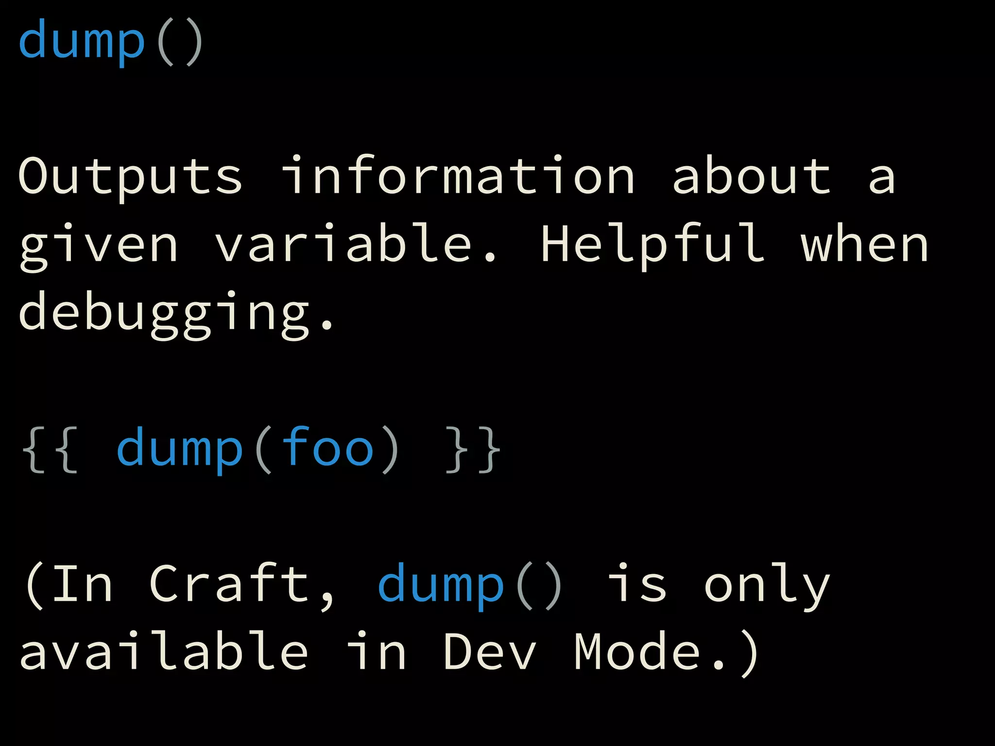 dump()
!
Outputs information about a
given variable. Helpful when
debugging.
!
{{ dump(foo) }}
!
(In Craft, dump() is only
available in Dev Mode.)
 