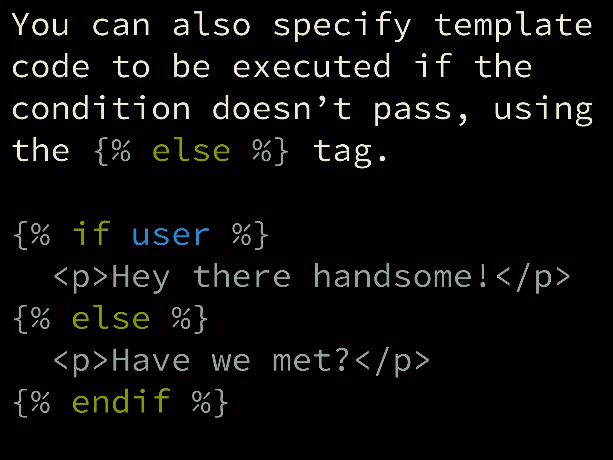 You can also specify template
code to be executed if the
condition doesn’t pass, using
the {% else %} tag.
!
{% if user %}
<p>Hey there handsome!</p>
{% else %}
<p>Have we met?</p>
{% endif %}
 
