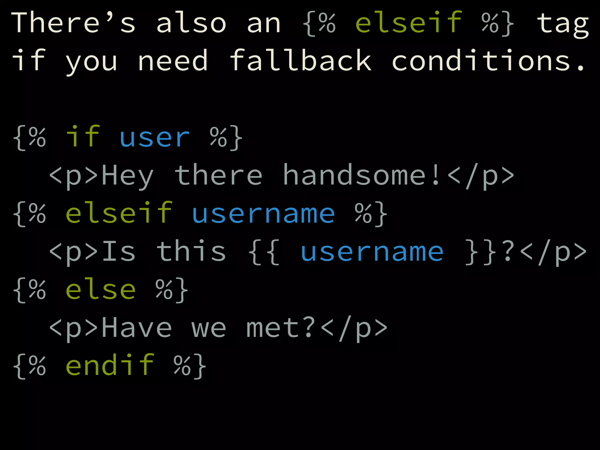 There’s also an {% elseif %} tag
if you need fallback conditions.
!
{% if user %}
<p>Hey there handsome!</p>
{% elseif username %}
<p>Is this {{ username }}?</p>
{% else %}
<p>Have we met?</p>
{% endif %}
 
