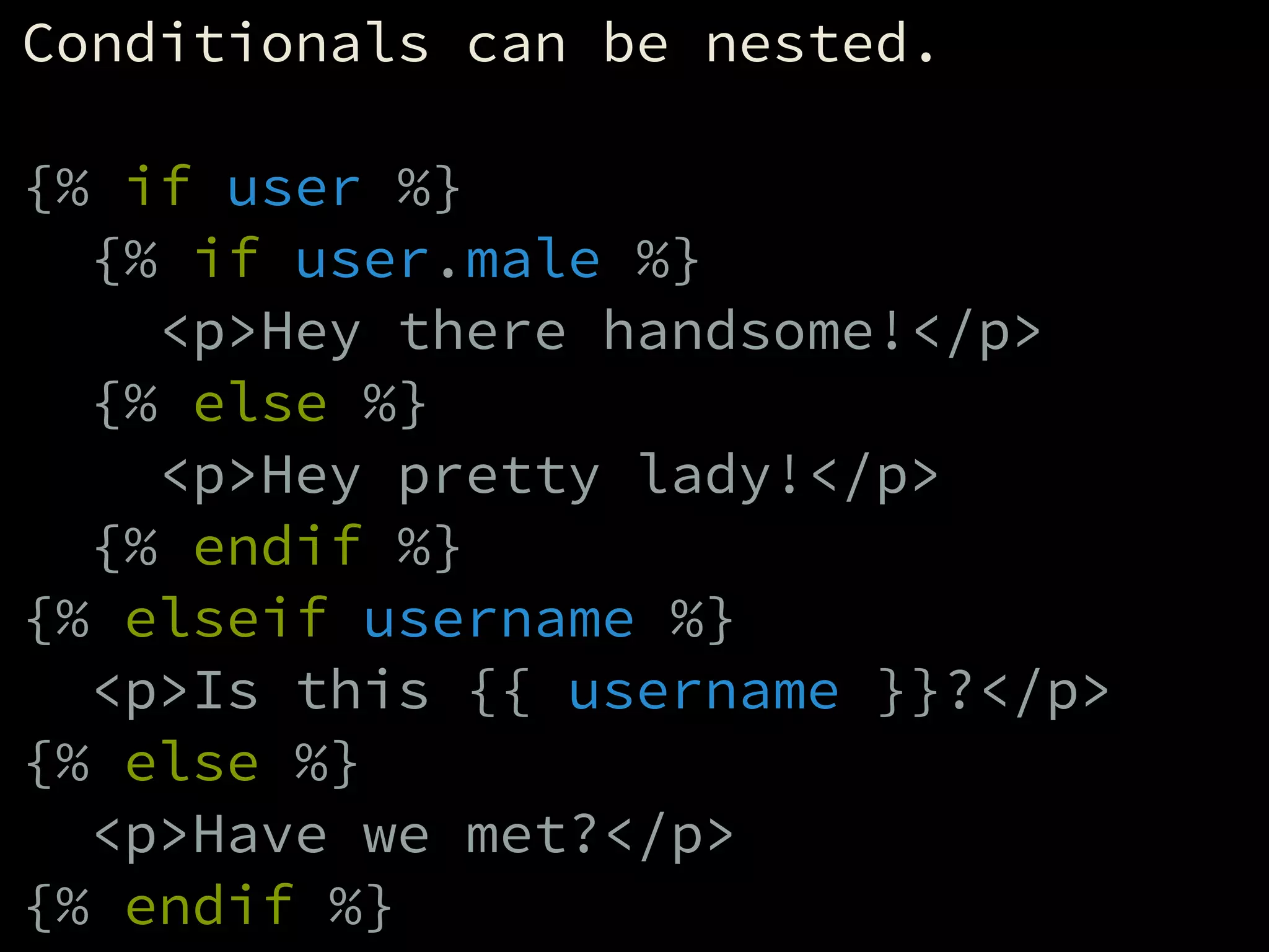 Conditionals can be nested.
!
{% if user %}
{% if user.male %}
<p>Hey there handsome!</p>
{% else %}
<p>Hey pretty lady!</p>
{% endif %}
{% elseif username %}
<p>Is this {{ username }}?</p>
{% else %}
<p>Have we met?</p>
{% endif %}
 