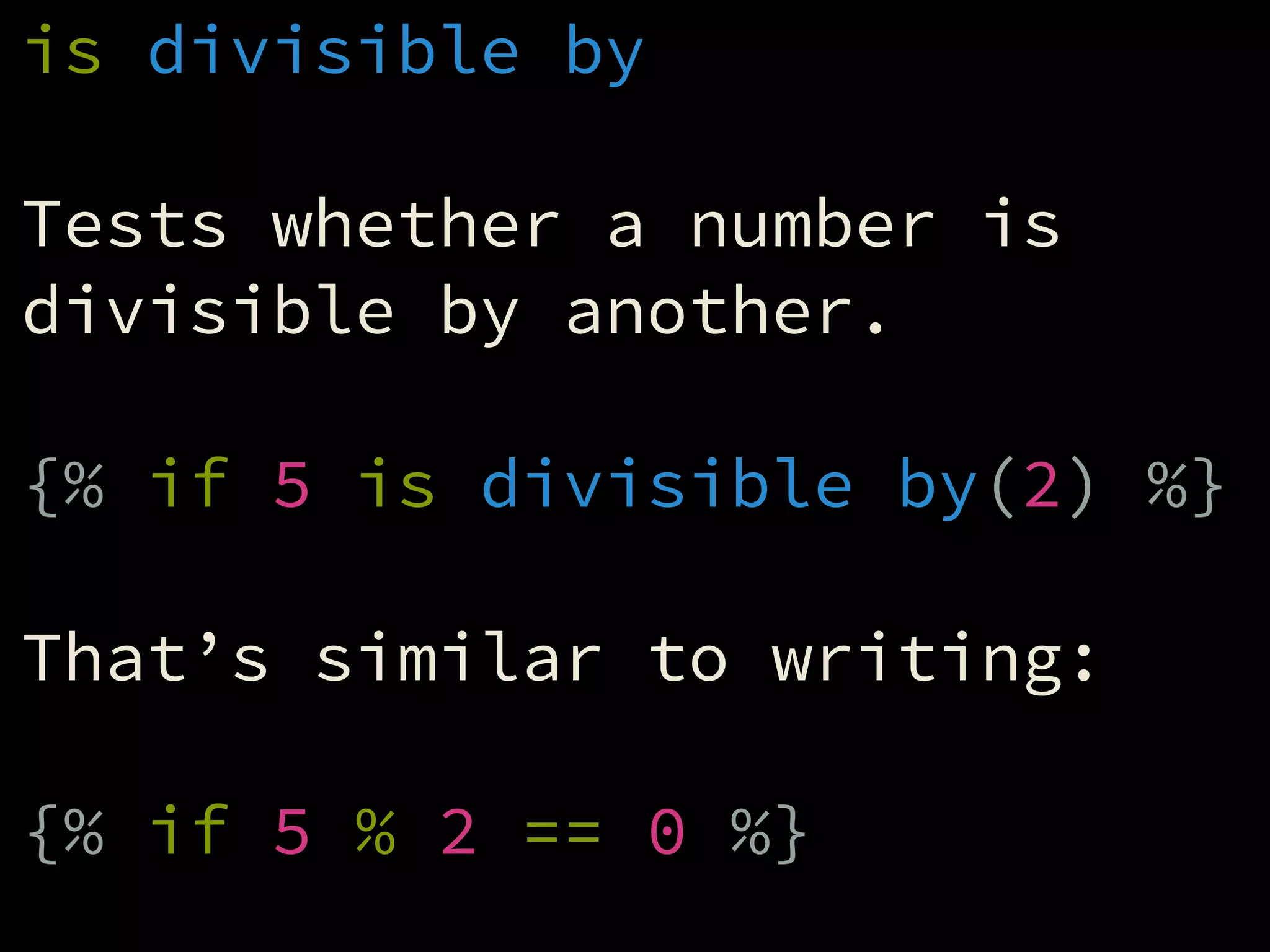 is divisible by
!
Tests whether a number is
divisible by another.
!
{% if 5 is divisible by(2) %}
!
That’s similar to writing:
!
{% if 5 % 2 == 0 %}
 