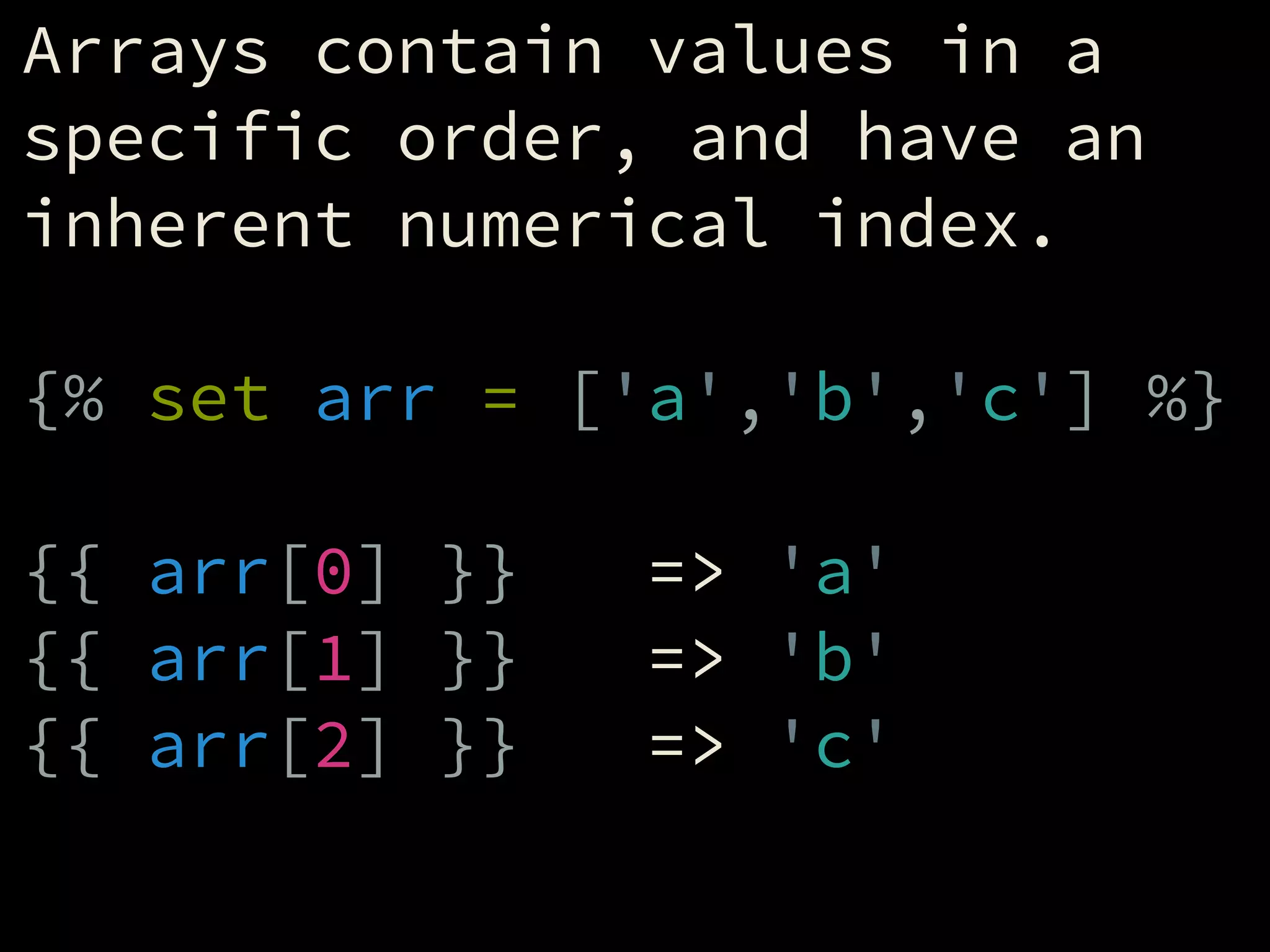 Arrays contain values in a
specific order, and have an
inherent numerical index.
!
{% set arr = ['a','b','c'] %}
!
{{ arr[0] }} => 'a'
{{ arr[1] }} => 'b'
{{ arr[2] }} => 'c'
 