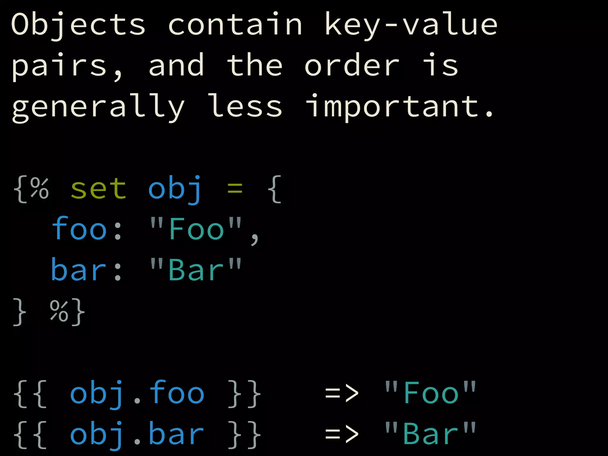 Objects contain key-value
pairs, and the order is
generally less important.
!
{% set obj = {
foo: "Foo",
bar: "Bar"
} %}
!
{{ obj.foo }} => "Foo"
{{ obj.bar }} => "Bar"
 