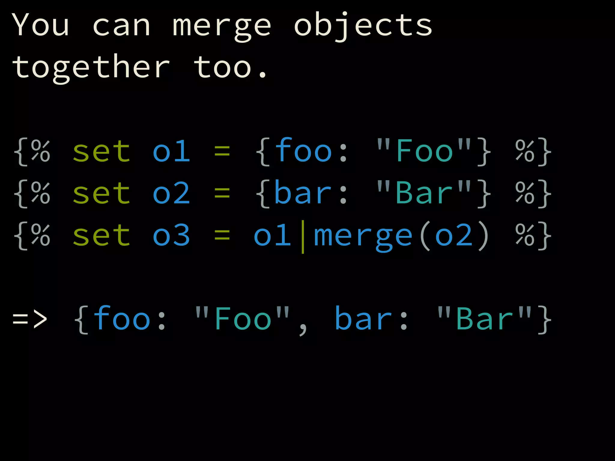 You can merge objects
together too.
!
{% set o1 = {foo: "Foo"} %}
{% set o2 = {bar: "Bar"} %}
{% set o3 = o1|merge(o2) %}
!
=> {foo: "Foo", bar: "Bar"}
 