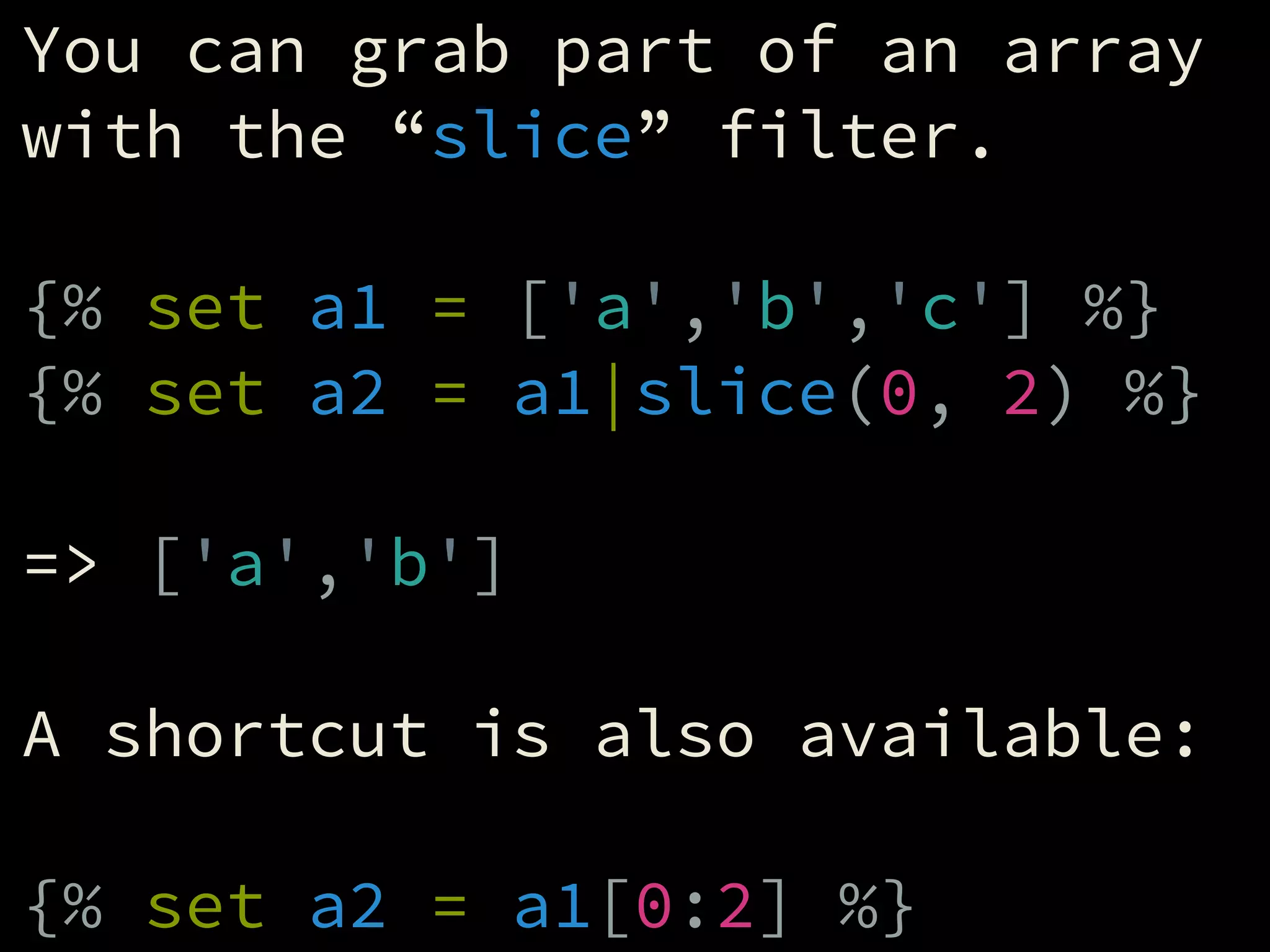 You can grab part of an array
with the “slice” filter.
!
{% set a1 = ['a','b','c'] %}
{% set a2 = a1|slice(0, 2) %}
!
=> ['a','b']
!
A shortcut is also available:
!
{% set a2 = a1[0:2] %}
 
