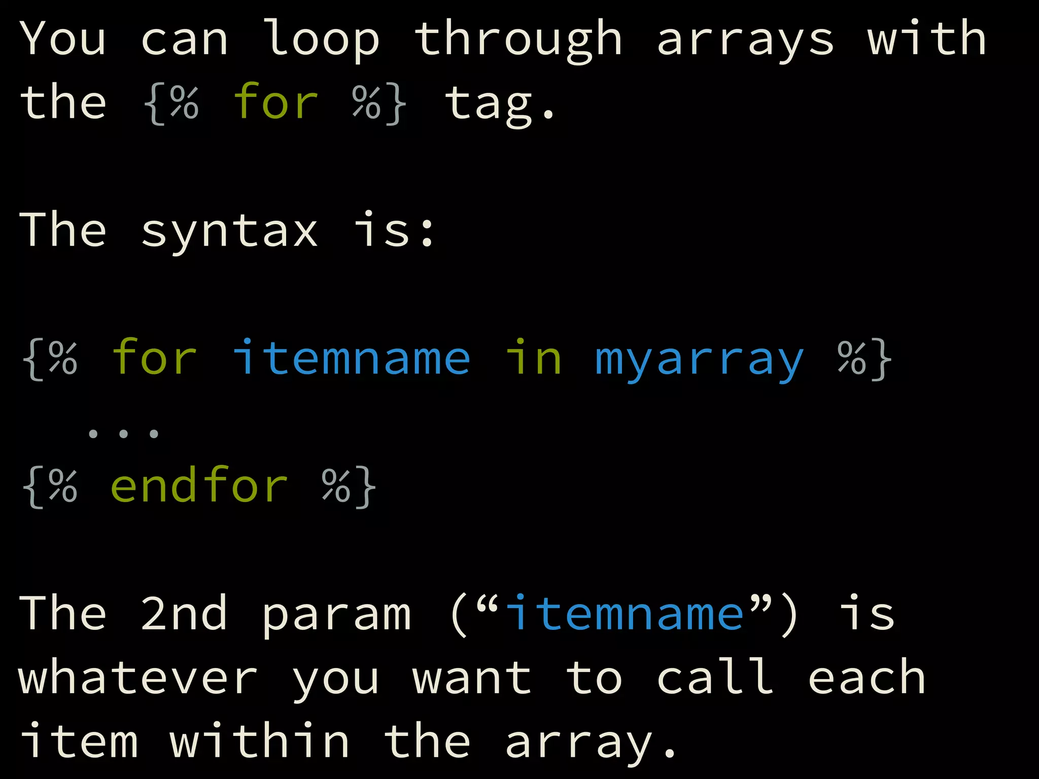 You can loop through arrays with
the {% for %} tag.
!
The syntax is:
!
{% for itemname in myarray %}
...
{% endfor %}
!
The 2nd param (“itemname”) is
whatever you want to call each
item within the array.
 