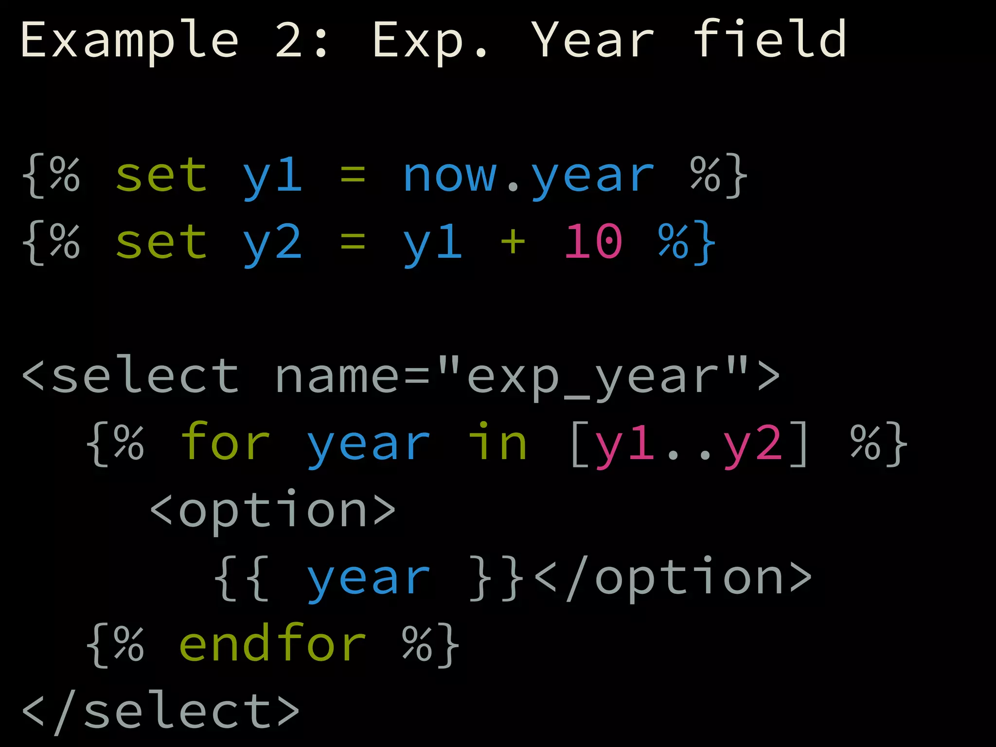 Example 2: Exp. Year field
!
{% set y1 = now.year %}
{% set y2 = y1 + 10 %}
!
<select name="exp_year">
{% for year in [y1..y2] %}
<option>
{{ year }}</option>
{% endfor %}
</select>
 