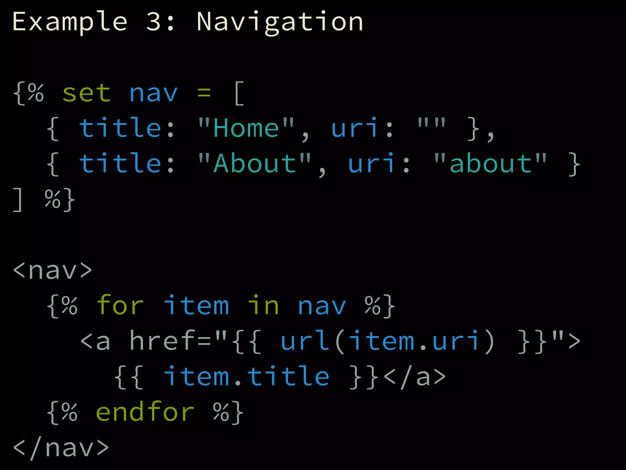 Example 3: Navigation
!
{% set nav = [
{ title: "Home", uri: "" },
{ title: "About", uri: "about" }
] %}
!
<nav>
{% for item in nav %}
<a href="{{ url(item.uri) }}">
{{ item.title }}</a>
{% endfor %}
</nav>
 