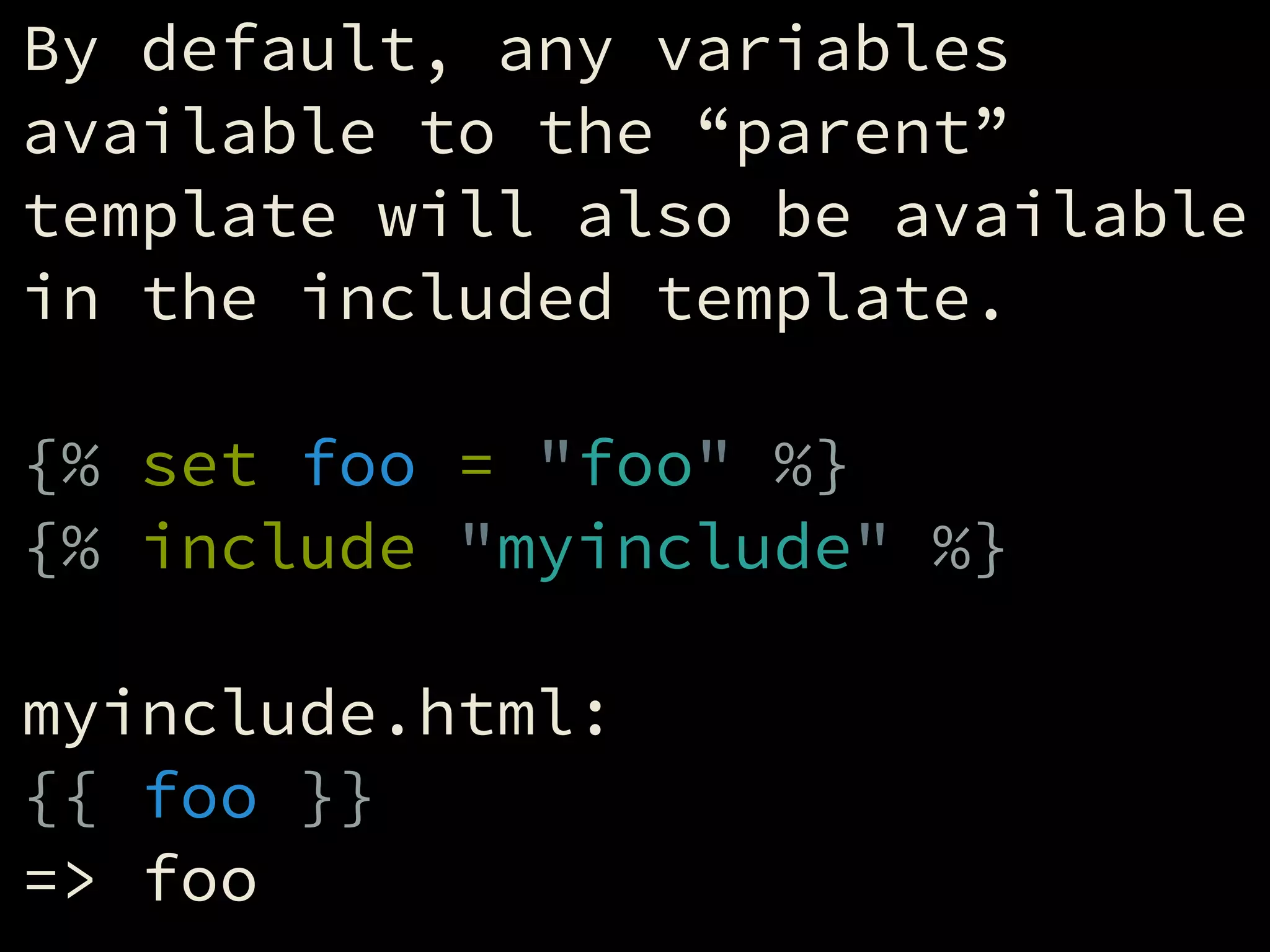 By default, any variables
available to the “parent”
template will also be available
in the included template.
!
{% set foo = "foo" %}
{% include "myinclude" %}
!
myinclude.html:
{{ foo }}
=> foo
 