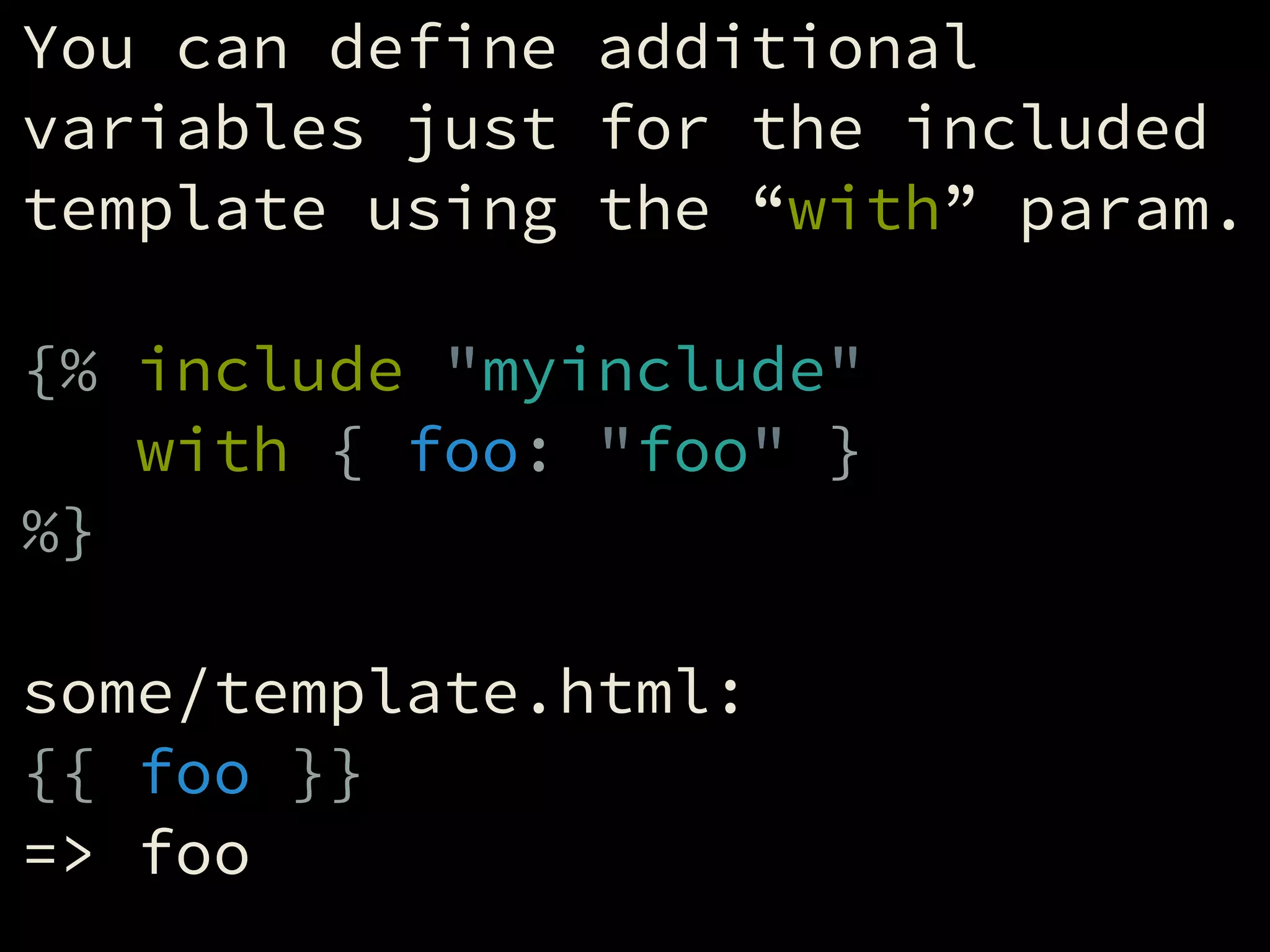 You can define additional
variables just for the included
template using the “with” param.
!
{% include "myinclude"
with { foo: "foo" }
%}
!
some/template.html:
{{ foo }}
=> foo
 