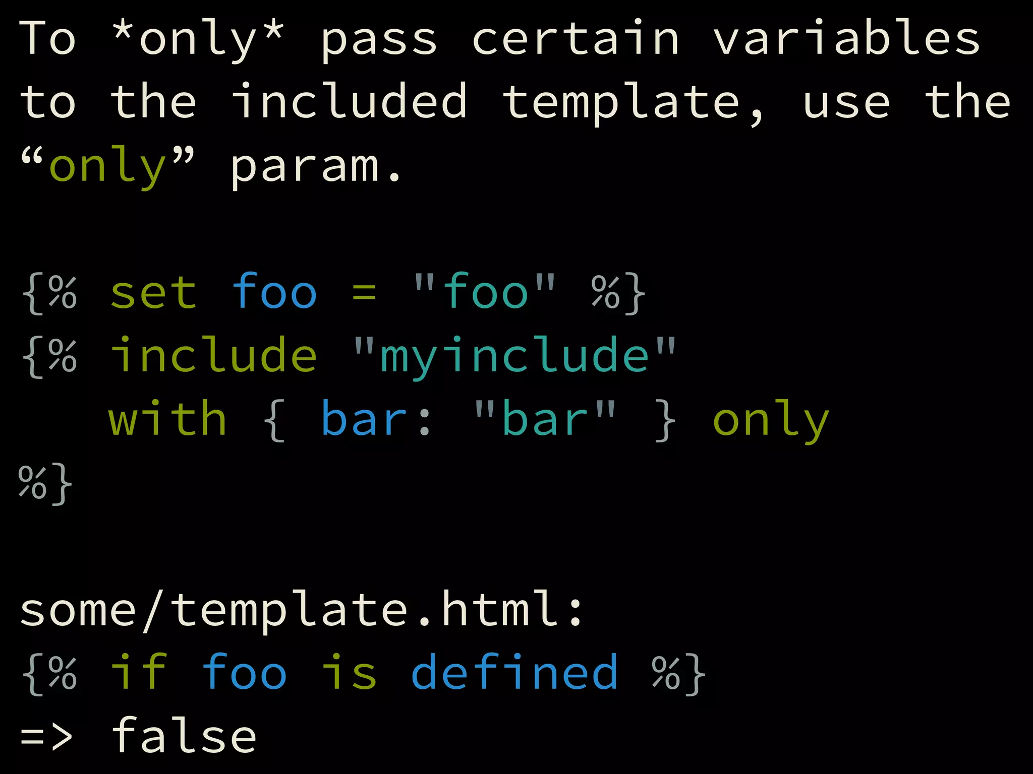 To *only* pass certain variables
to the included template, use the
“only” param.
!
{% set foo = "foo" %}
{% include "myinclude"
with { bar: "bar" } only
%}
!
some/template.html:
{% if foo is defined %}
=> false
 