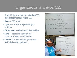 Organización archivos CSS
Drupal 8 sigue la guía de estilo SMACSS
para categorizar sus reglas CSS:
●

●

●

●

●

Base — CSS reset.
Layout — estructura general, grid
systems.
Component — elementos UI reusables.
State — estilos que alteran los
elementos según la interacción.
Theme — estilos visuales (“look-andfeel”) de los componentes.

 