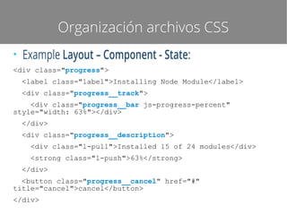 Organización archivos CSS
●

Example Layout – Component - State:

<div class="progress">
<label class="label">Installing Node Module</label>
<div class="progress__track">
<div class="progress__bar js-progress-percent"
style="width: 63%"></div>
</div>
<div class="progress__description">
<div class="l-pull">Installed 15 of 24 modules</div>
<strong class="l-push">63%</strong>
</div>
<button class="progress__cancel" href="#"
title="cancel">cancel</button>
</div>

 