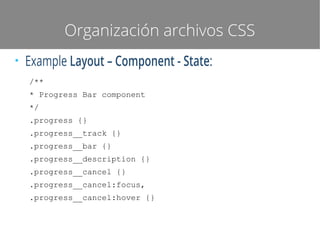 Organización archivos CSS
●

Example Layout – Component - State:
/**
* Progress Bar component
*/
.progress {}
.progress__track {}
.progress__bar {}
.progress__description {}
.progress__cancel {}
.progress__cancel:focus,
.progress__cancel:hover {}

 