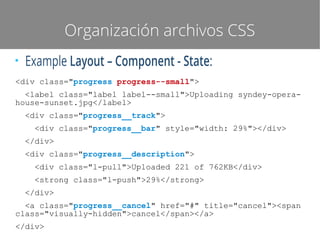 Organización archivos CSS
●

Example Layout – Component - State:

<div class="progress progress--small">
<label class="label label--small">Uploading syndey-operahouse-sunset.jpg</label>
<div class="progress__track">
<div class="progress__bar" style="width: 29%"></div>
</div>
<div class="progress__description">
<div class="l-pull">Uploaded 221 of 762KB</div>
<strong class="l-push">29%</strong>
</div>
<a class="progress__cancel" href="#" title="cancel"><span
class="visually-hidden">cancel</span></a>
</div>

 