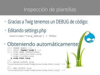 Inspección de plantillas
●

Gracias a Twig tenemos un DEBUG de código:

●

Editando settings.php
$settings['twig_debug'] = TRUE;

●

Obteniendo automáticamente:
<!-- THEME DEBUG -->
<!-- CALL: theme('node') -->
<!-- FILE NAME SUGGESTIONS:
* node--article.html.twig
* node--2.html.twig
x node.html.twig
-->
<!-- BEGIN OUTPUT from
'core/modules/node/templates/node.html.twig' -->
...
<!-- END OUTPUT from
'core/modules/node/templates/node.html.twig' -->

 
