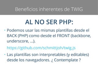 Beneficios inherentes de TWIG

AL NO SER PHP:
●

Podemos usar las mismas plantillas desde el
BACK (PHP) como desde el FRONT (backbone,
underscore, ...).
https://github.com/schmittjoh/twig.js

●

Las plantillas son interpretables (y editables)
desde los navegadores. ¿ Contemplate ?

 