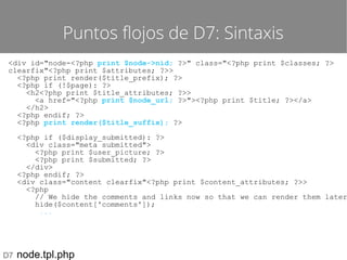 Puntos flojos de D7: Sintaxis
<div id="node-<?php print $node->nid; ?>" class="<?php print $classes; ?>
clearfix"<?php print $attributes; ?>>
<?php print render($title_prefix); ?>
<?php if (!$page): ?>
<h2<?php print $title_attributes; ?>>
<a href="<?php print $node_url; ?>"><?php print $title; ?></a>
</h2>
<?php endif; ?>
<?php print render($title_suffix); ?>

<?php if ($display_submitted): ?>
<div class="meta submitted">
<?php print $user_picture; ?>
<?php print $submitted; ?>
</div>
<?php endif; ?>
<div class="content clearfix"<?php print $content_attributes; ?>>
<?php
// We hide the comments and links now so that we can render them later
hide($content['comments']);
...

D7

node.tpl.php

 