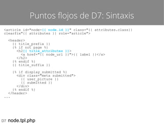 Puntos flojos de D7: Sintaxis
<article id="node-{{ node.id }}" class="{{ attributes.class}}
clearfix"{{ attributes }} role="article">
<header>
{{ title_prefix }}
{% if not page %}
<h2{{ title_attributes }}>
<a href="{{ node_url }}">{{ label }}</a>
</h2>
{% endif %}
{{ title_suffix }}
{% if display_submitted %}
<div class="meta submitted">
{{ user_picture }}
{{ submitted }}
</div>
{% endif %}
</header>
...

D7

node.tpl.php

 