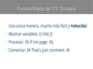 Puntos flojos de D7: Sintaxis

Una única manera, mucho más fácil y reducida!
●

Mostrar variables: {{ title }}

●

Procesar: {% if not page %}

●

Comentar: {# That's just comment #}

 