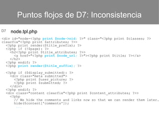Puntos flojos de D7: Inconsistencia
D7

node.tpl.php

<div id="node-<?php print $node->nid; ?>" class="<?php print $classes; ?>
clearfix"<?php print $attributes; ?>>
<?php print render($title_prefix); ?>
<?php if (!$page): ?>
<h2<?php print $title_attributes; ?>>
<a href="<?php print $node_url; ?>"><?php print $title; ?></a>
</h2>
<?php endif; ?>
<?php print render($title_suffix); ?>

<?php if ($display_submitted): ?>
<div class="meta submitted">
<?php print $user_picture; ?>
<?php print $submitted; ?>
</div>
<?php endif; ?>
<div class="content clearfix"<?php print $content_attributes; ?>>
<?php
// We hide the comments and links now so that we can render them later.
hide($content['comments']);
...

 