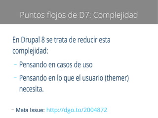 Puntos flojos de D7: Complejidad

En Drupal 8 se trata de reducir esta
complejidad:
–
–

–

Pensando en casos de uso
Pensando en lo que el usuario (themer)
necesita.

Meta Issue: http://dgo.to/2004872

 