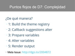 Puntos flojos de D7: Complejidad
¿De qué manera?
–

1: Build the theme registry

–

2: Callback suggestions alter

–

3: Prepare variables

–

4: Alter variables

–

5: Render output

–

Meta Issue: http://dgo.to/2004872

 