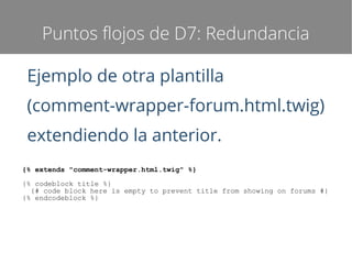 Puntos flojos de D7: Redundancia
Ejemplo de otra plantilla
(comment-wrapper-forum.html.twig)
extendiendo la anterior.
{% extends "comment-wrapper.html.twig" %}
{% codeblock title %}
{# code block here is empty to prevent title from showing on forums #}
{% endcodeblock %}

 