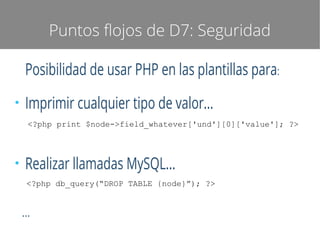 Puntos flojos de D7: Seguridad

Posibilidad de usar PHP en las plantillas para:
●

Imprimir cualquier tipo de valor...
<?php print $node->field_whatever['und'][0]['value']; ?>

●

Realizar llamadas MySQL...
<?php db_query(“DROP TABLE {node}”); ?>

...

 