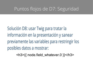 Puntos flojos de D7: Seguridad

Solución D8: usar Twig para tratar la
información en la presentación y sanear
previamente las variables para restringir los
posibles datos a mostrar:
<h3>{{ node.field_whatever.0 }}</h3>

 
