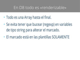 En D8 todo es «renderizable»
●

●

●

Todo es una Array hasta el final.
Se evita tener que bucear (regexp) en variables
de tipo string para alterar el marcado.
El marcado está en las plantillas SOLAMENTE

 