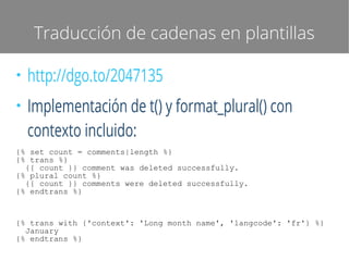 Traducción de cadenas en plantillas
●

●

http://dgo.to/2047135
Implementación de t() y format_plural() con
contexto incluido:

{% set count = comments|length %}
{% trans %}
{{ count }} comment was deleted successfully.
{% plural count %}
{{ count }} comments were deleted successfully.
{% endtrans %}

{% trans with {'context': 'Long month name', 'langcode': 'fr'} %}
January
{% endtrans %}

 