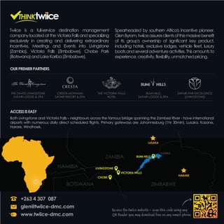Twiice is a full-service destination management
company located at the Victoria Falls and specializing
exclusively in creating and delivering extraordinary
Incentives, Meetings and Events into Livingstone
(Zambia), Victoria Falls (Zimbabwe), Chobe Park
(Botswana)andLakeKariba(Zimbabwe).
Spearheaded by southern Africa's incentive pioneer,
GlenByrom,twiiceassuresclientsofthemassivebenefit
of its group's ownership of significant key product,
including hotels, exclusive lodges, vehicle fleet, luxury
boats and several adventure activities. This amounts to
experience,creativity,flexibility,unmatchedpricing.
Access the twiice website – scan this code using any
QR Reader you may download free on any smart-phone
+263 4 307 087
glen@twiice-dmc.com
www.twiice-dmc.com
Both Livingstone and Victoria Falls – neighbours across the famous bridge spanning the Zambezi River - have international
airports with numerous daily direct scheduled flights. Primary gateways are Johannesburg (1hr 30min), Lusaka, Kasane,
Harare, Windhoek.
ACCESSISEASY
OURPREMIERPARTNERS
THE DAVID LIVINGSTONE
SAFARI LODGE & SPA
CRESTA MOWANA
SAFARI RESORT & SPA
THE VICTORIA FALLS
HOTEL
BUMI HILLS
SAFARI LODGE & SPA
SAFARI PAR EXCELLENCE
(LIVINGSTONE)
ZAMBIA
BOTSWANA
NAMIBIA
HARARE
ZIMBABWE
CHOBE
VICTORIA FALLS
BUMI HILLS
KARIBA
LIVINGSTONE
LUSAKA
 