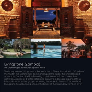 Livingstone (Zambia)
The unchallenged Adventure Capital of Africa
The buzzy town of Livingstone is the tourist hub of Zambia and, with “Wonder of
the World” the Victoria Falls commanding centre stage, the unchallenged
Adventure Capital of Africa featuring a plethora of soft and adrenaline
activities. A range of 3-5 star hotels and exclusive lodges are a perfect fit for
international incentive groups, including the majestic five-star 77-room David
Livingstone Safari Lodge & Spa on the banks of the legendary Zambezi River.
 