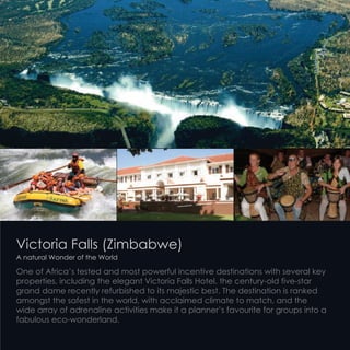 Victoria Falls (Zimbabwe)
A natural Wonder of the World
One of Africa’s tested and most powerful incentive destinations with several key
properties, including the elegant Victoria Falls Hotel, the century-old five-star
grand dame recently refurbished to its majestic best. The destination is ranked
amongst the safest in the world, with acclaimed climate to match, and the
wide array of adrenaline activities make it a planner’s favourite for groups into a
fabulous eco-wonderland.
 