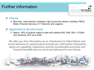 Further information

    Clients
       Blue-chip, multi-national companies right across the sectors, including FMCG,
       Retail, Financial Services, IT / Telecoms and Logistics

    Applicable to all role levels
       Approx. 40% of projects relate to roles with salaries £40-100k, 30% = £100k+
       and remaining 30% up to £40k


    We offer you this information as an introduction to Talent Works and
   would welcome an opportunity to provide you with further information
    about our capability, experience and the considerable economic and
       financial benefits that our work has delivered for our Clients.
 