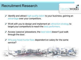 Recruitment Research

   Identify and attract high quality talent to your business, gaining an
   advantage over your competitors.

   Work with you to design and implement an attraction strategy to
   target your competitors to reach the best performers.

   Access ‘passive’ jobseekers; the best talent doesn’t just walk
   through the door.

   Why pay head-hunter fees dependent on salary for the same
   service?
 