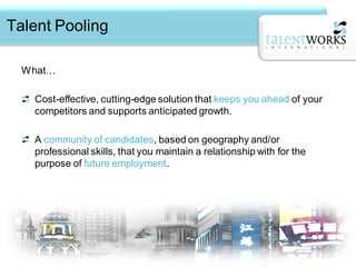 Talent Pooling

  What…

   Cost-effective, cutting-edge solution that keeps you ahead of your
   competitors and supports anticipated growth.

   A community of candidates, based on geography and/or
   professional skills, that you maintain a relationship with for the
   purpose of future employment.
 