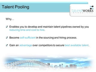Talent Pooling

  Why…

   Enables you to develop and maintain talent pipelines owned by you
   reducing time and cost to hire.

   Become self-sufficient in the sourcing and hiring process.

   Gain an advantage over competitors to secure best available talent.
 