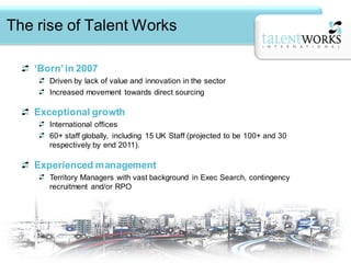 The rise of Talent Works

   ‘Born’ in 2007
      Driven by lack of value and innovation in the sector
      Increased movement towards direct sourcing

   Exceptional growth
      International offices
      60+ staff globally, including 15 UK Staff (projected to be 100+ and 30
      respectively by end 2011).

   Experienced management
      Territory Managers with vast background in Exec Search, contingency
      recruitment and/or RPO
      Experience of managing key accounts with blue-chip, multi-national companies
      across a wide variety of sectors.
 