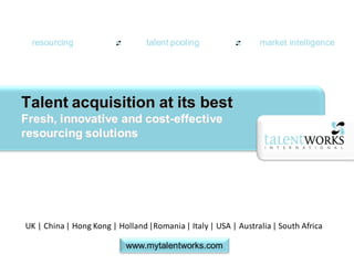 resourcing                      talent pooling                 market intelligence




Talent acquisition at its best
Fresh, innovative and cost-effective
resourcing solutions




UK | China | Hong Kong | Holland |Romania | Italy | USA | Australia | South Africa

                           www.mytalentworks.com
 
