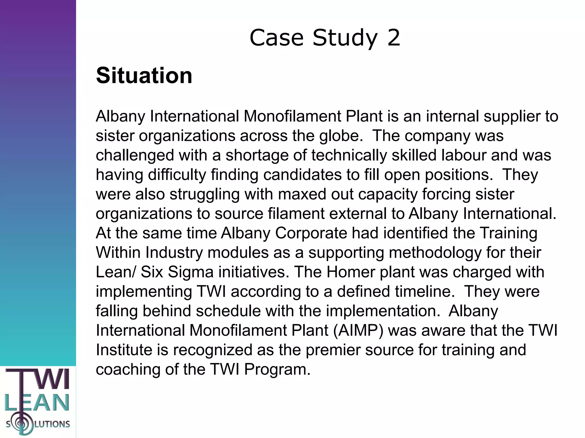 Case Study 2
Situation
Albany International Monofilament Plant is an internal supplier to
sister organizations across the globe. The company was
challenged with a shortage of technically skilled labour and was
having difficulty finding candidates to fill open positions. They
were also struggling with maxed out capacity forcing sister
organizations to source filament external to Albany International.
At the same time Albany Corporate had identified the Training
Within Industry modules as a supporting methodology for their
Lean/ Six Sigma initiatives. The Homer plant was charged with
implementing TWI according to a defined timeline. They were
falling behind schedule with the implementation. Albany
International Monofilament Plant (AIMP) was aware that the TWI
Institute is recognized as the premier source for training and
coaching of the TWI Program.
 