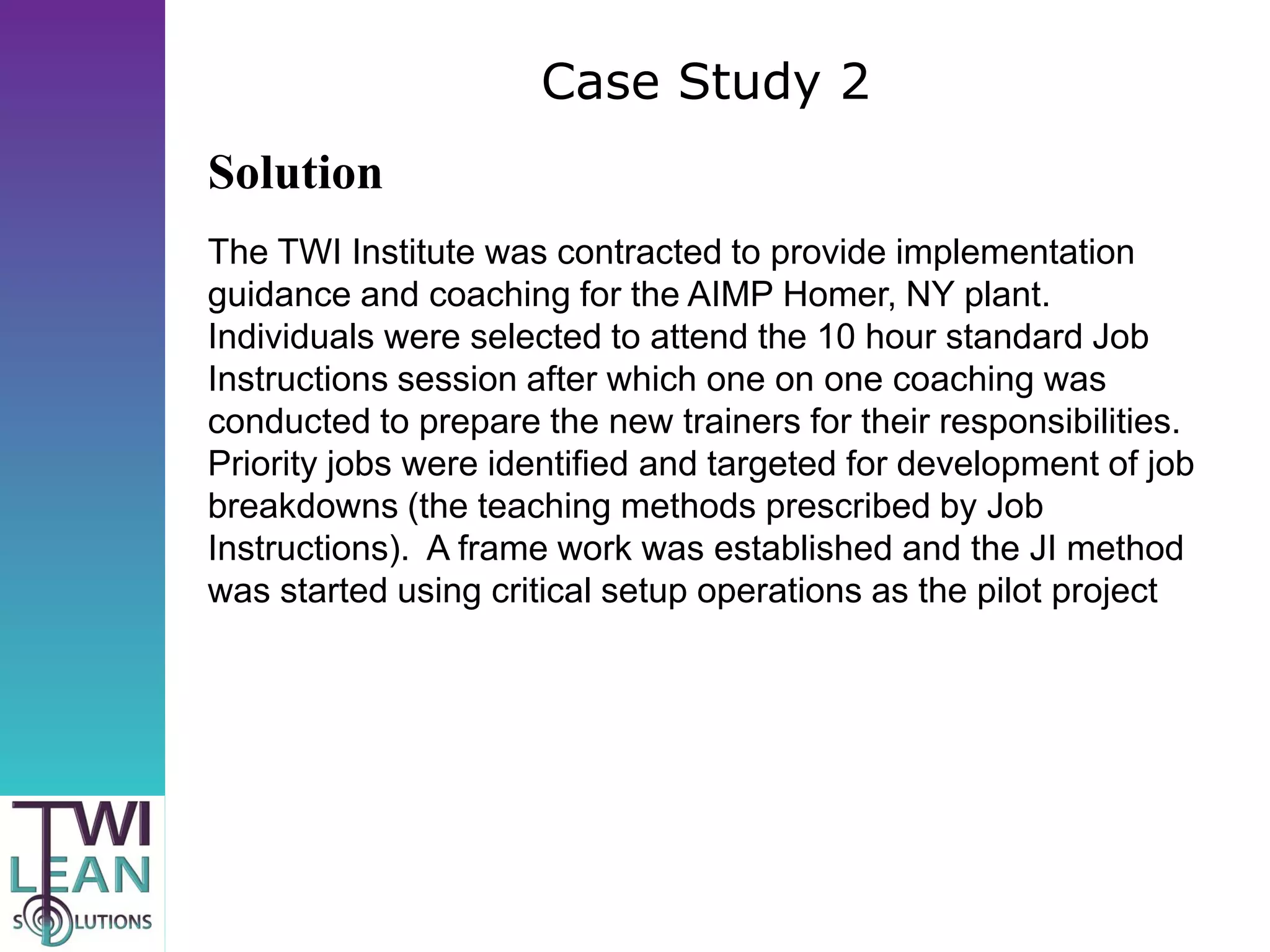 Case Study 2
Solution
The TWI Institute was contracted to provide implementation
guidance and coaching for the AIMP Homer, NY plant.
Individuals were selected to attend the 10 hour standard Job
Instructions session after which one on one coaching was
conducted to prepare the new trainers for their responsibilities.
Priority jobs were identified and targeted for development of job
breakdowns (the teaching methods prescribed by Job
Instructions). A frame work was established and the JI method
was started using critical setup operations as the pilot project
 