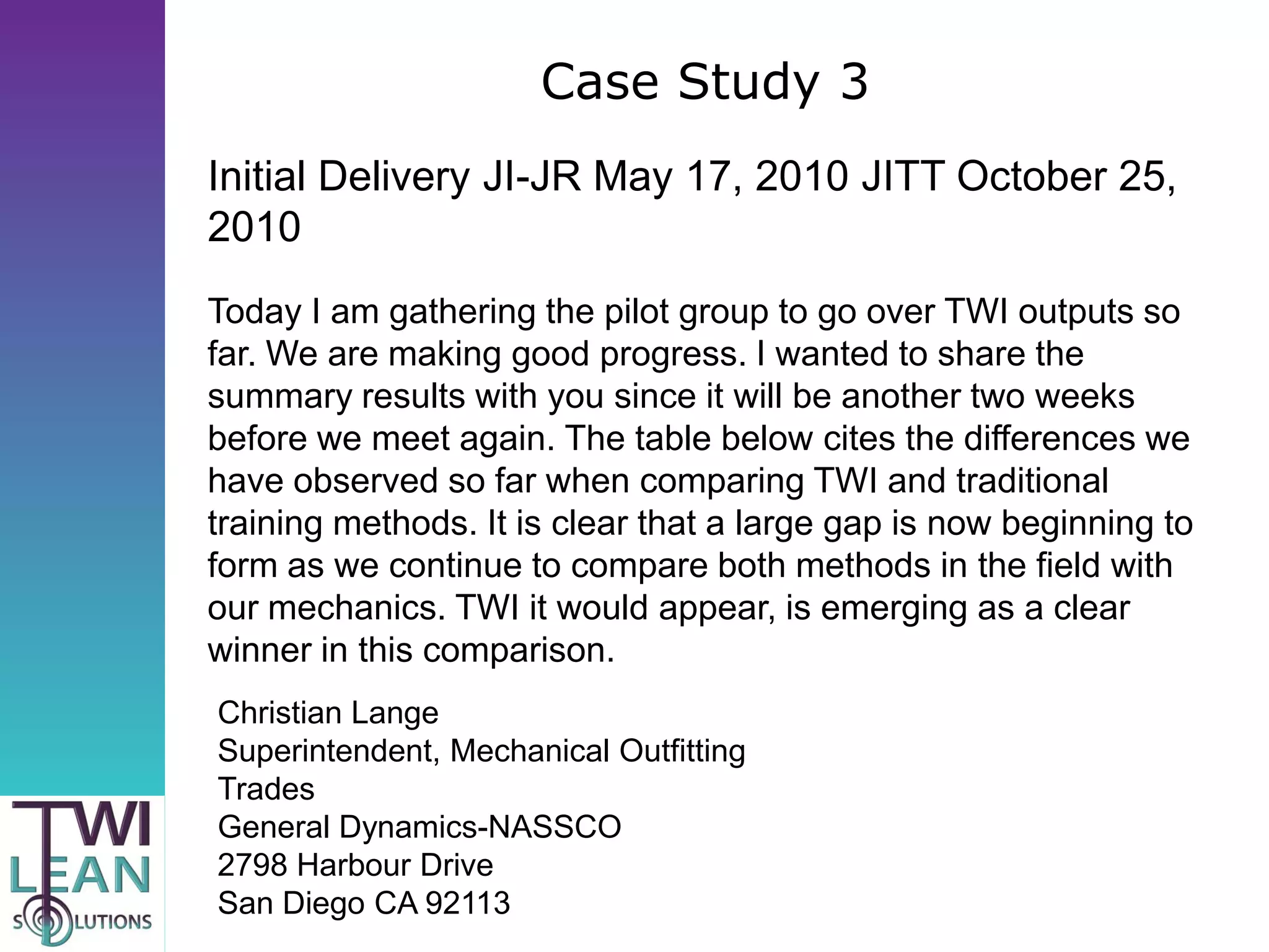 Case Study 3
Initial Delivery JI-JR May 17, 2010 JITT October 25,
2010
Today I am gathering the pilot group to go over TWI outputs so
far. We are making good progress. I wanted to share the
summary results with you since it will be another two weeks
before we meet again. The table below cites the differences we
have observed so far when comparing TWI and traditional
training methods. It is clear that a large gap is now beginning to
form as we continue to compare both methods in the field with
our mechanics. TWI it would appear, is emerging as a clear
winner in this comparison.
Christian Lange
Superintendent, Mechanical Outfitting
Trades
General Dynamics-NASSCO
2798 Harbour Drive
San Diego CA 92113
 