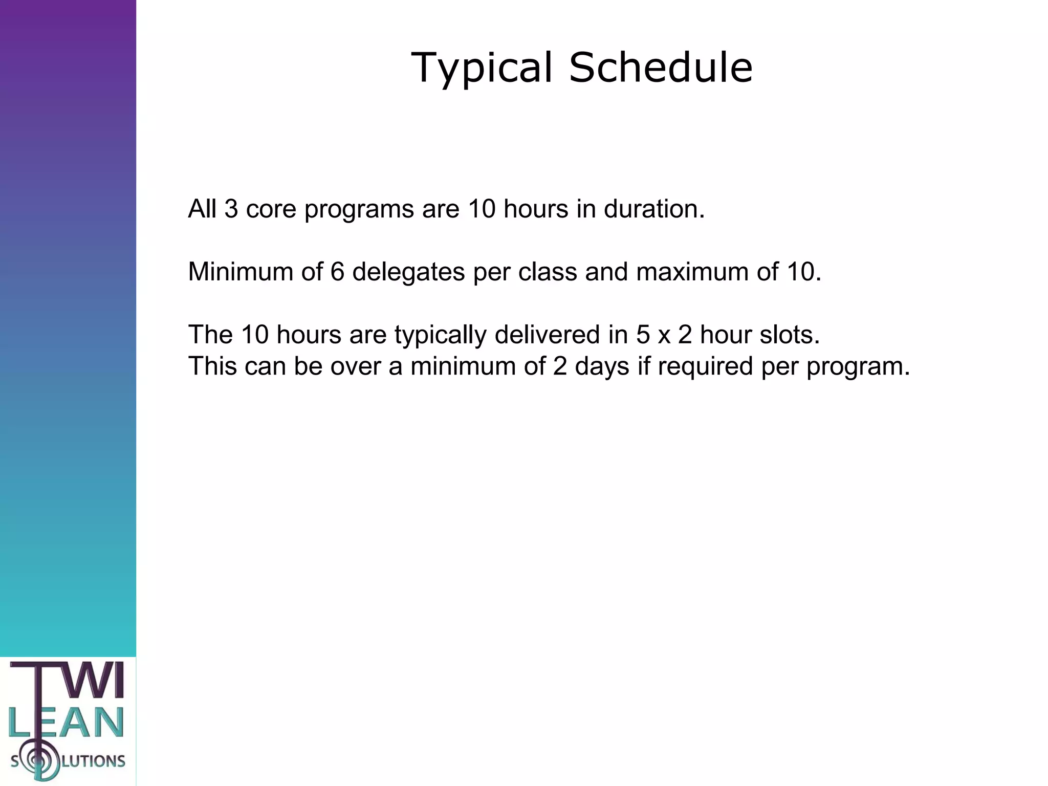 Typical Schedule


All 3 core programs are 10 hours in duration.

Minimum of 6 delegates per class and maximum of 10.

The 10 hours are typically delivered in 5 x 2 hour slots.
This can be over a minimum of 2 days if required per program.
 